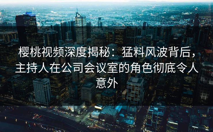 樱桃视频深度揭秘:猛料风波背后,主持人在公司会议室的角色彻底令人意外 樱桃视频深度揭秘:猛料风波背后,主持人在公司会议室的角色彻底令人意外