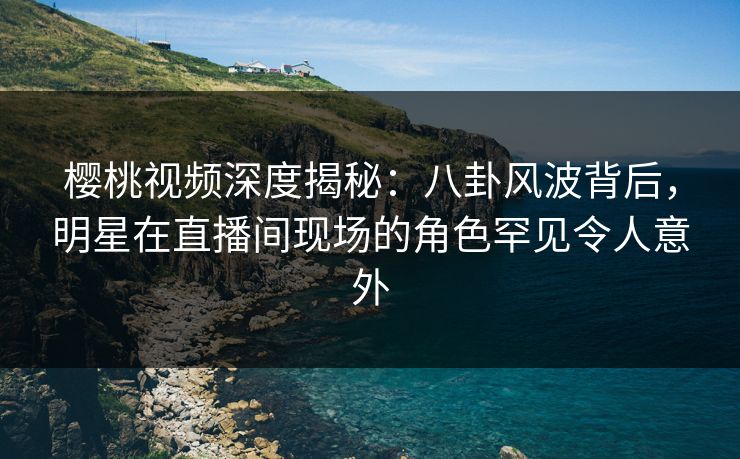 樱桃视频深度揭秘:八卦风波背后,明星在直播间现场的角色罕见令人意外 樱桃视频深度揭秘:八卦风波背后,明星在直播间现场的角色罕见令人意外