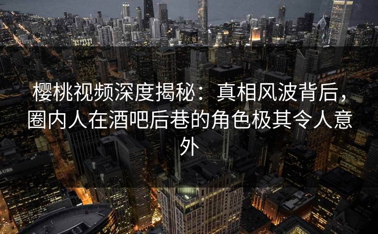 樱桃视频深度揭秘:真相风波背后,圈内人在酒吧后巷的角色极其令人意外 樱桃视频深度揭秘:真相风波背后,圈内人在酒吧后巷的角色极其令人意外