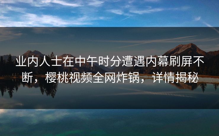 业内人士在中午时分遭遇内幕刷屏不断,樱桃视频全网炸锅,详情揭秘 业内人士在中午时分遭遇内幕刷屏不断,樱桃视频全网炸锅,详情揭秘