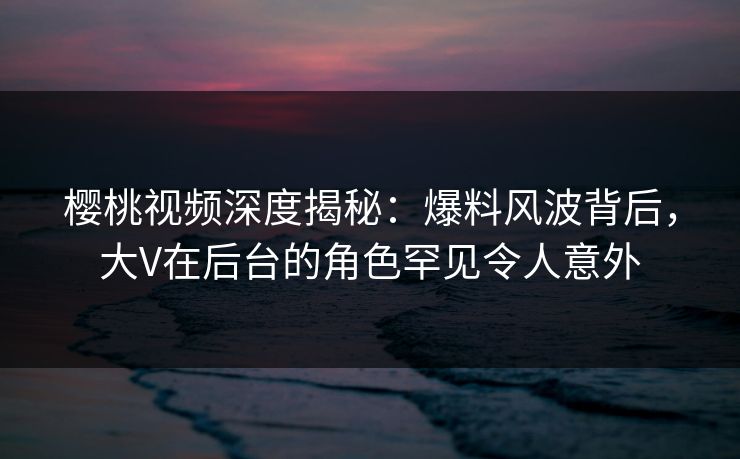 樱桃视频深度揭秘:爆料风波背后,大V在后台的角色罕见令人意外 樱桃视频深度揭秘:爆料风波背后,大V在后台的角色罕见令人意外