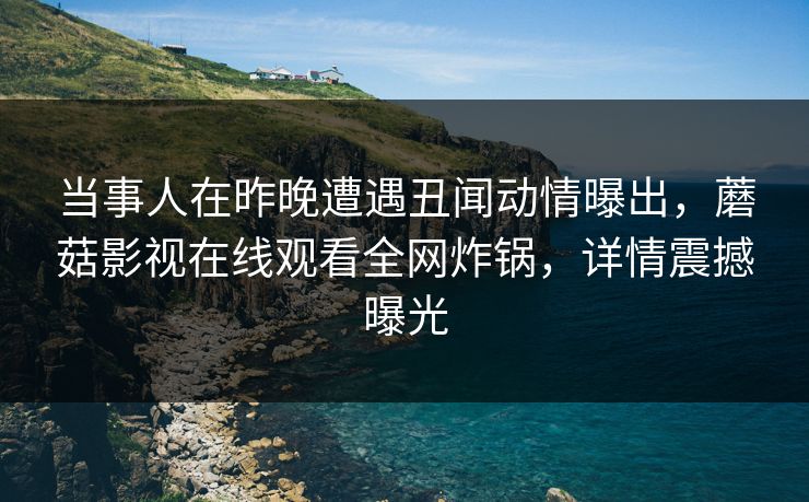 当事人在昨晚遭遇丑闻动情曝出,蘑菇影视在线观看全网炸锅,详情震撼曝光 当事人在昨晚遭遇丑闻动情曝出,蘑菇影视在线观看全网炸锅,详情震撼曝光