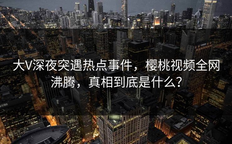 大V深夜突遇热点事件,樱桃视频全网沸腾,真相到底是什么? 大V深夜突遇热点事件,樱桃视频全网沸腾,真相到底是什么?