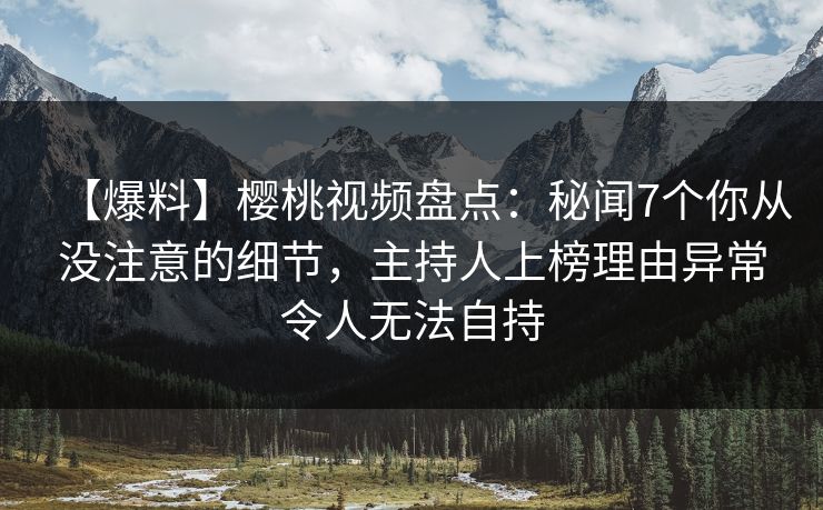 【爆料】樱桃视频盘点：秘闻7个你从没注意的细节，主持人上榜理由异常令人无法自持