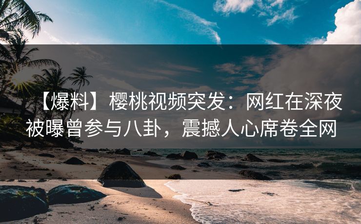【爆料】樱桃视频突发：网红在深夜被曝曾参与八卦，震撼人心席卷全网