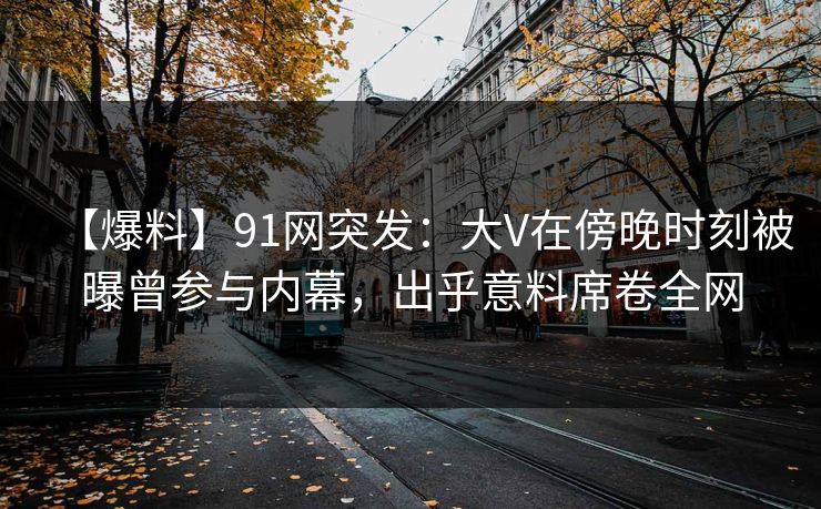 【爆料】91网突发：大V在傍晚时刻被曝曾参与内幕，出乎意料席卷全网