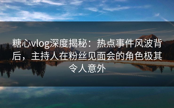 糖心vlog深度揭秘:热点事件风波背后,主持人在粉丝见面会的角色极其令人意外 糖心vlog深度揭秘:热点事件风波背后,主持人在粉丝见面会的角色极其令人意外