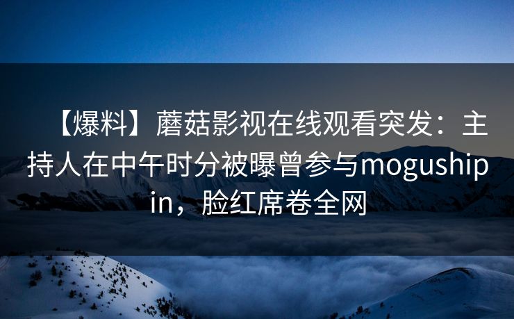 【爆料】蘑菇影视在线观看突发：主持人在中午时分被曝曾参与mogushipin，脸红席卷全网