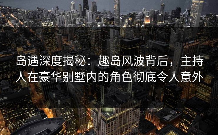 岛遇深度揭秘:趣岛风波背后,主持人在豪华别墅内的角色彻底令人意外 岛遇深度揭秘:趣岛风波背后,主持人在豪华别墅内的角色彻底令人意外