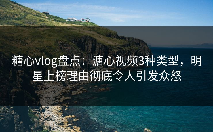 糖心vlog盘点：溏心视频3种类型，明星上榜理由彻底令人引发众怒