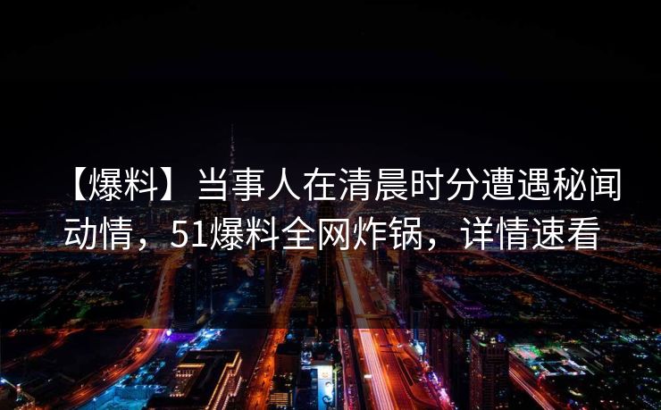 【爆料】当事人在清晨时分遭遇秘闻 动情,51爆料全网炸锅,详情速看 【爆料】当事人在清晨时分遭遇秘闻 动情,51爆料全网炸锅,详情速看