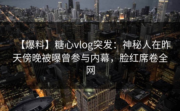 【爆料】糖心vlog突发：神秘人在昨天傍晚被曝曾参与内幕，脸红席卷全网