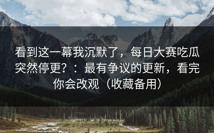看到这一幕我沉默了,每日大赛吃瓜突然停更?:最有争议的更新,看完你会改观(收藏备用) 看到这一幕我沉默了,每日大赛吃瓜突然停更?:最有争议的更新,看完你会改观(收藏备用)