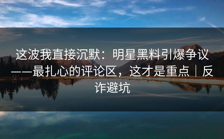 这波我直接沉默:明星黑料引爆争议——最扎心的评论区,这才是重点|反诈避坑 这波我直接沉默:明星黑料引爆争议——最扎心的评论区,这才是重点|反诈避坑