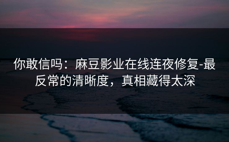 你敢信吗:麻豆影业在线连夜修复-最反常的清晰度,真相藏得太深 你敢信吗:麻豆影业在线连夜修复-最反常的清晰度,真相藏得太深