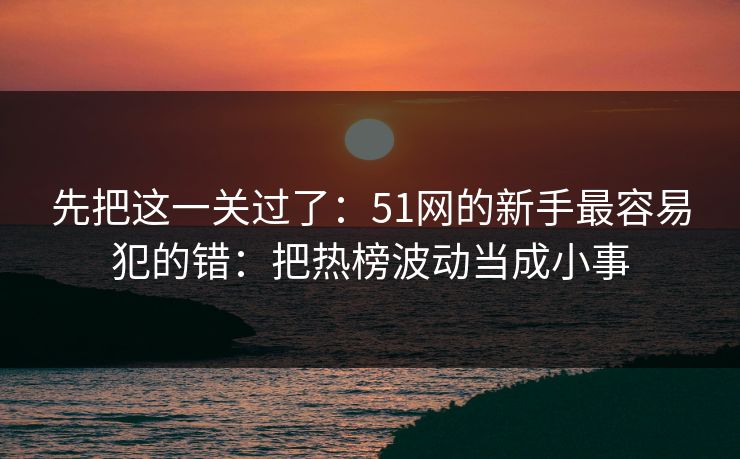 先把这一关过了：51网的新手最容易犯的错：把热榜波动当成小事