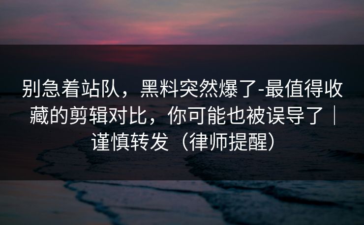 别急着站队,黑料突然爆了-最值得收藏的剪辑对比,你可能也被误导了|谨慎转发(律师提醒) 别急着站队,黑料突然爆了-最值得收藏的剪辑对比,你可能也被误导了|谨慎转发(律师提醒)