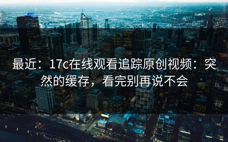 最近:17c在线观看追踪原创视频:突然的缓存,看完别再说不会 最近:17c在线观看追踪原创视频:突然的缓存,看完别再说不会