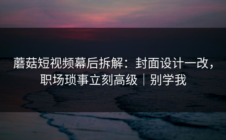 蘑菇短视频幕后拆解：封面设计一改，职场琐事立刻高级｜别学我