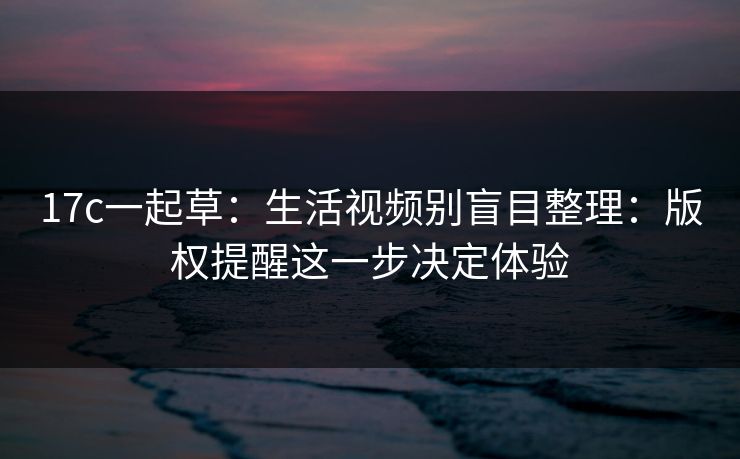 17c一起草：生活视频别盲目整理：版权提醒这一步决定体验