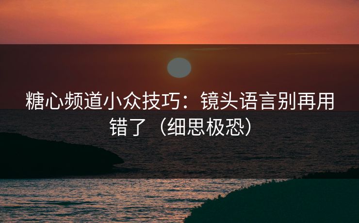 糖心频道小众技巧：镜头语言别再用错了（细思极恐）