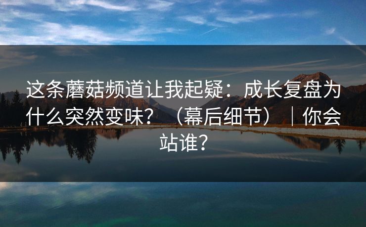 这条蘑菇频道让我起疑：成长复盘为什么突然变味？（幕后细节）｜你会站谁？