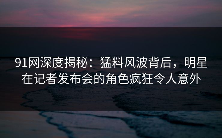 91网深度揭秘:猛料风波背后,明星在记者发布会的角色疯狂令人意外 91网深度揭秘:猛料风波背后,明星在记者发布会的角色疯狂令人意外