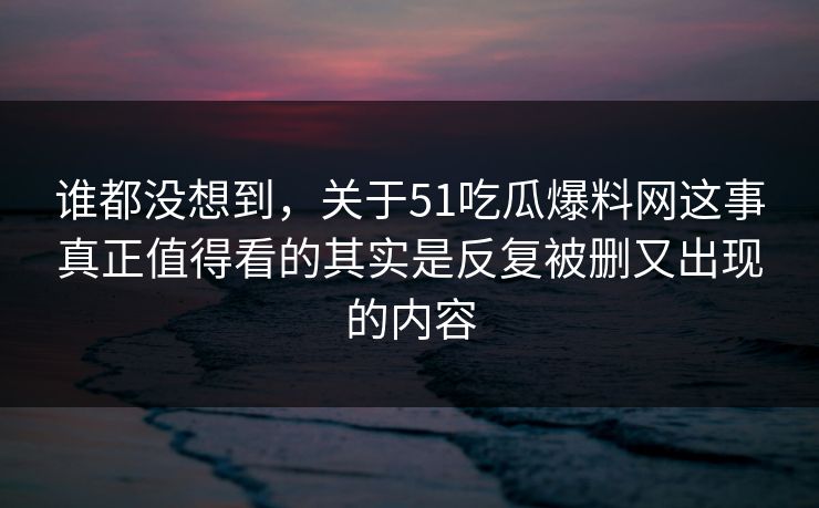 谁都没想到，关于51吃瓜爆料网这事真正值得看的其实是反复被删又出现的内容