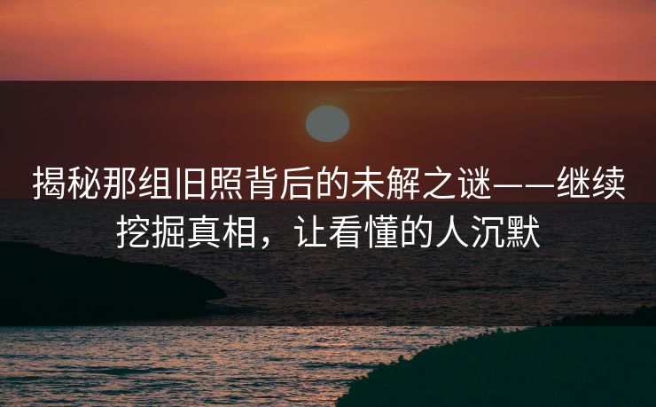 揭秘那组旧照背后的未解之谜——继续挖掘真相，让看懂的人沉默